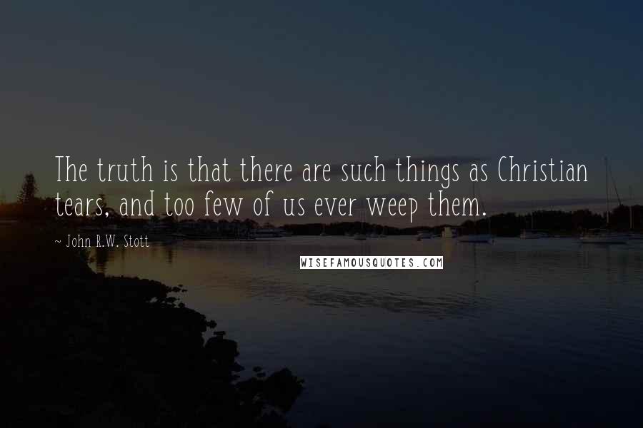 John R.W. Stott Quotes: The truth is that there are such things as Christian tears, and too few of us ever weep them.