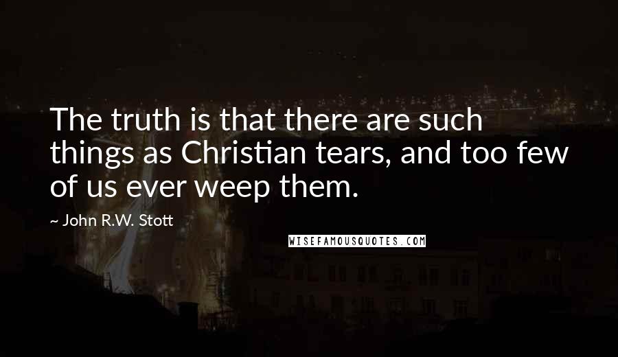 John R.W. Stott Quotes: The truth is that there are such things as Christian tears, and too few of us ever weep them.