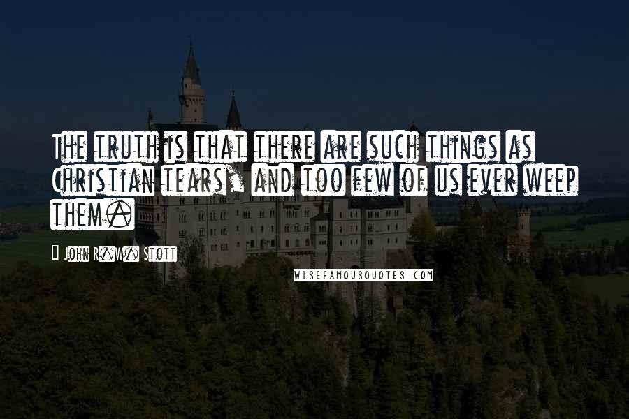 John R.W. Stott Quotes: The truth is that there are such things as Christian tears, and too few of us ever weep them.