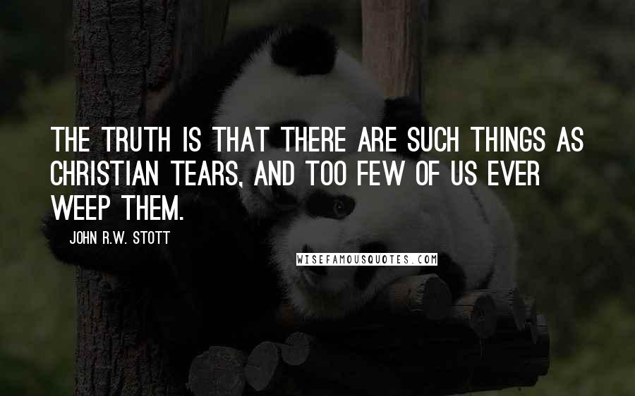 John R.W. Stott Quotes: The truth is that there are such things as Christian tears, and too few of us ever weep them.