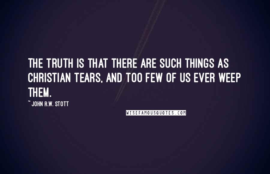 John R.W. Stott Quotes: The truth is that there are such things as Christian tears, and too few of us ever weep them.