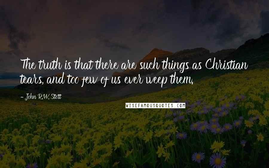 John R.W. Stott Quotes: The truth is that there are such things as Christian tears, and too few of us ever weep them.