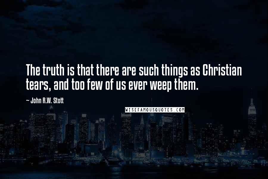 John R.W. Stott Quotes: The truth is that there are such things as Christian tears, and too few of us ever weep them.