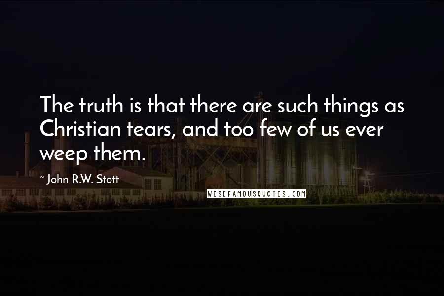 John R.W. Stott Quotes: The truth is that there are such things as Christian tears, and too few of us ever weep them.