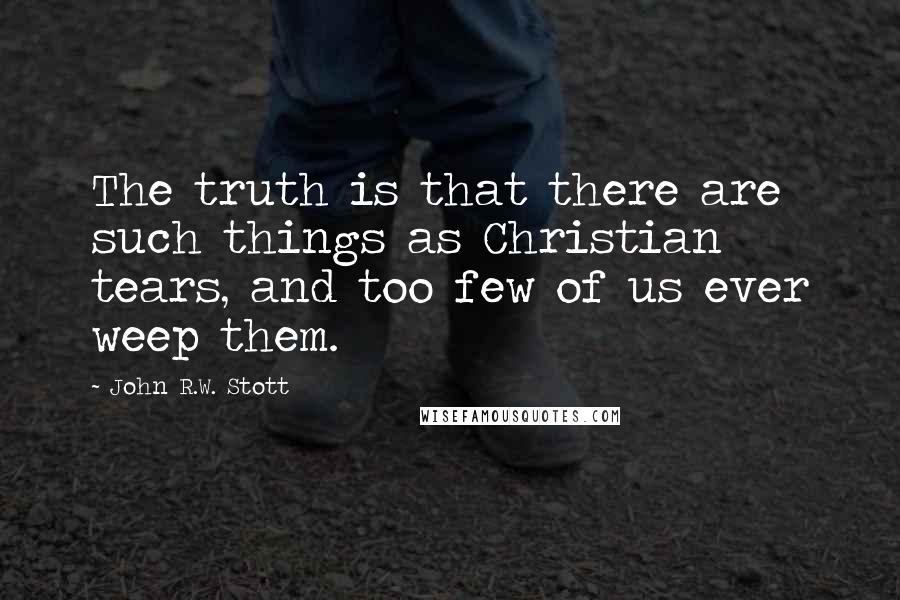 John R.W. Stott Quotes: The truth is that there are such things as Christian tears, and too few of us ever weep them.