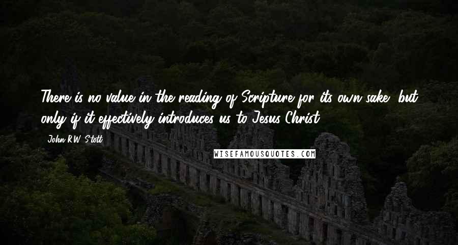 John R.W. Stott Quotes: There is no value in the reading of Scripture for its own sake, but only if it effectively introduces us to Jesus Christ.