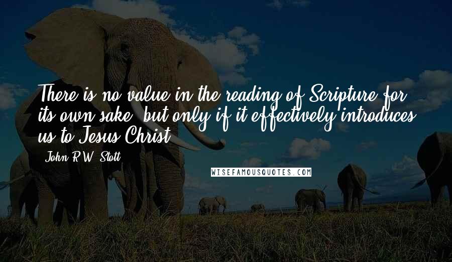 John R.W. Stott Quotes: There is no value in the reading of Scripture for its own sake, but only if it effectively introduces us to Jesus Christ.