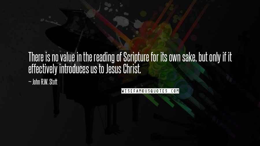 John R.W. Stott Quotes: There is no value in the reading of Scripture for its own sake, but only if it effectively introduces us to Jesus Christ.