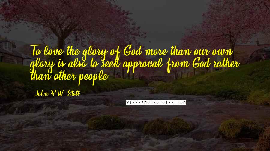 John R.W. Stott Quotes: To love the glory of God more than our own glory is also to seek approval from God rather than other people.