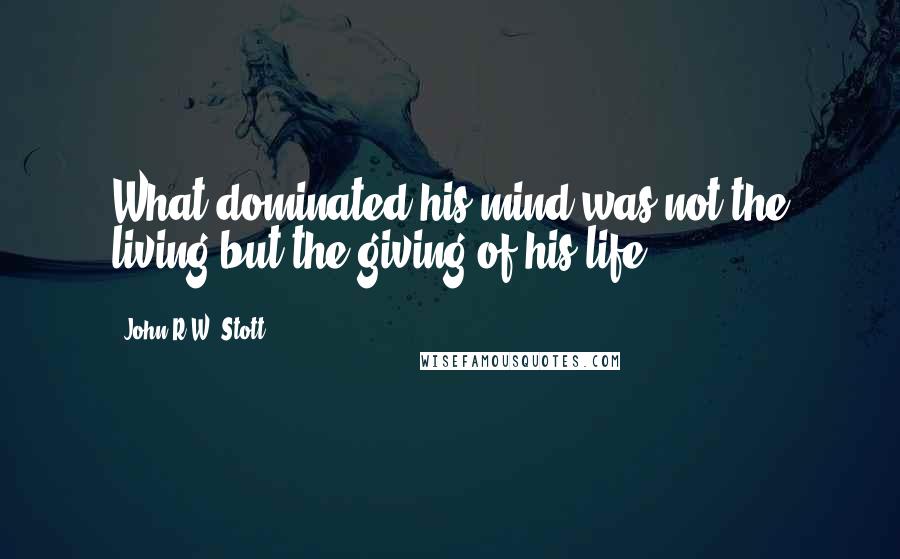 John R.W. Stott Quotes: What dominated his mind was not the living but the giving of his life.