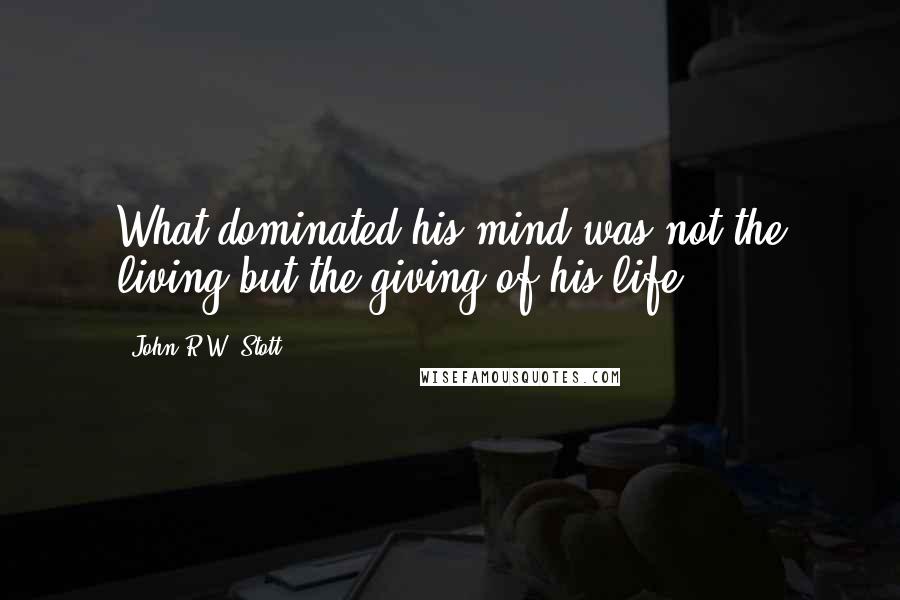 John R.W. Stott Quotes: What dominated his mind was not the living but the giving of his life.