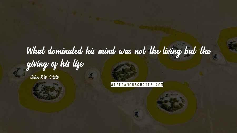 John R.W. Stott Quotes: What dominated his mind was not the living but the giving of his life.