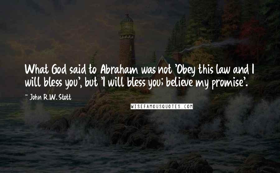 John R.W. Stott Quotes: What God said to Abraham was not 'Obey this law and I will bless you', but 'I will bless you; believe my promise'.