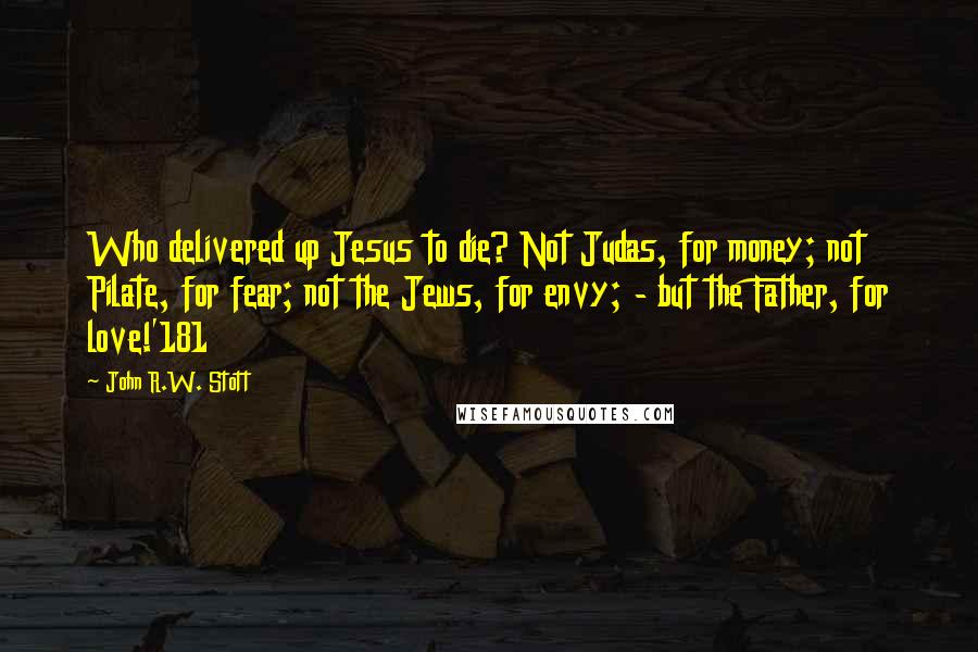 John R.W. Stott Quotes: Who delivered up Jesus to die? Not Judas, for money; not Pilate, for fear; not the Jews, for envy; - but the Father, for love!'181