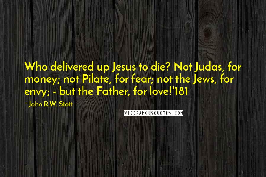 John R.W. Stott Quotes: Who delivered up Jesus to die? Not Judas, for money; not Pilate, for fear; not the Jews, for envy; - but the Father, for love!'181