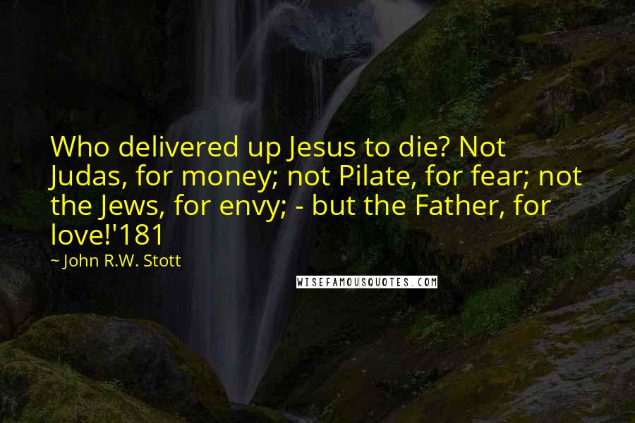 John R.W. Stott Quotes: Who delivered up Jesus to die? Not Judas, for money; not Pilate, for fear; not the Jews, for envy; - but the Father, for love!'181