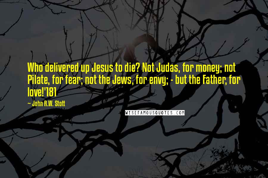 John R.W. Stott Quotes: Who delivered up Jesus to die? Not Judas, for money; not Pilate, for fear; not the Jews, for envy; - but the Father, for love!'181