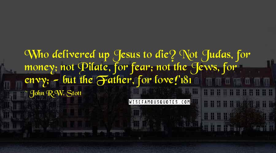 John R.W. Stott Quotes: Who delivered up Jesus to die? Not Judas, for money; not Pilate, for fear; not the Jews, for envy; - but the Father, for love!'181