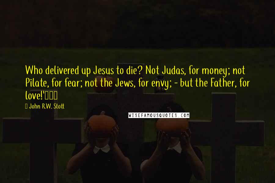John R.W. Stott Quotes: Who delivered up Jesus to die? Not Judas, for money; not Pilate, for fear; not the Jews, for envy; - but the Father, for love!'181