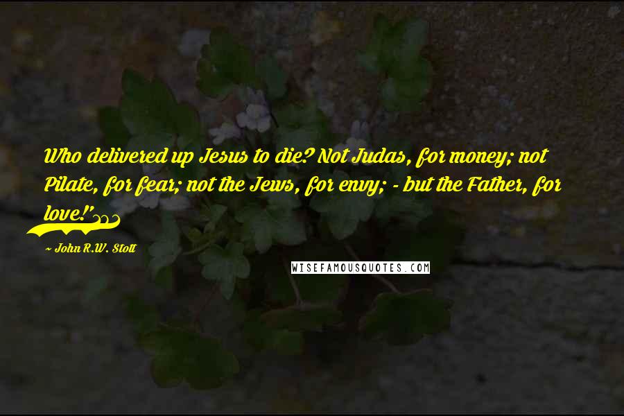 John R.W. Stott Quotes: Who delivered up Jesus to die? Not Judas, for money; not Pilate, for fear; not the Jews, for envy; - but the Father, for love!'181