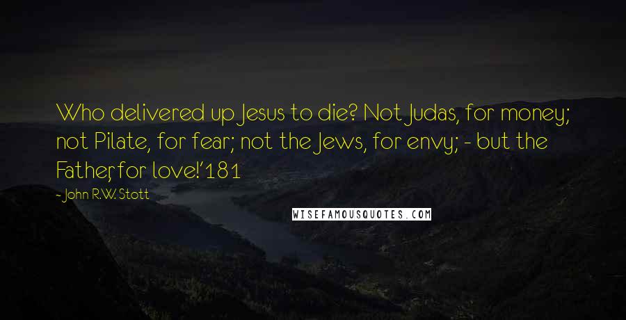 John R.W. Stott Quotes: Who delivered up Jesus to die? Not Judas, for money; not Pilate, for fear; not the Jews, for envy; - but the Father, for love!'181