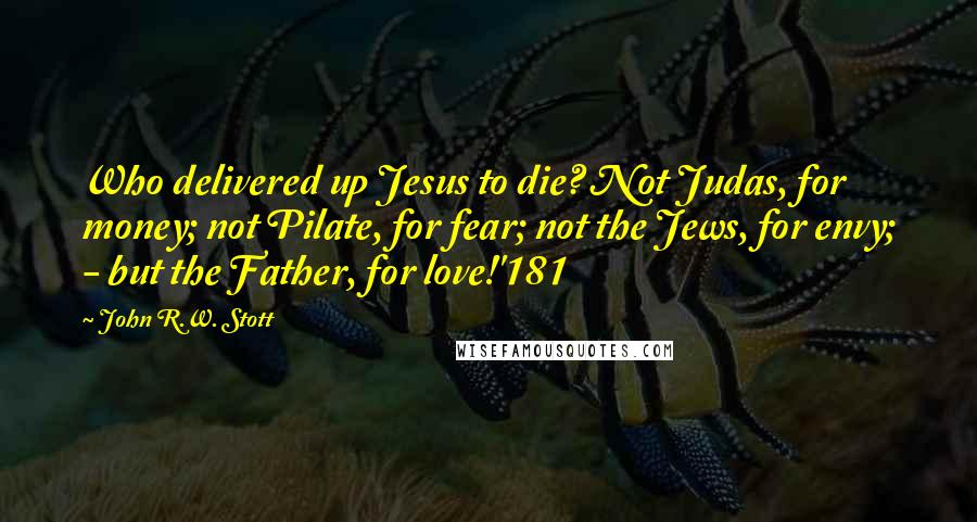John R.W. Stott Quotes: Who delivered up Jesus to die? Not Judas, for money; not Pilate, for fear; not the Jews, for envy; - but the Father, for love!'181