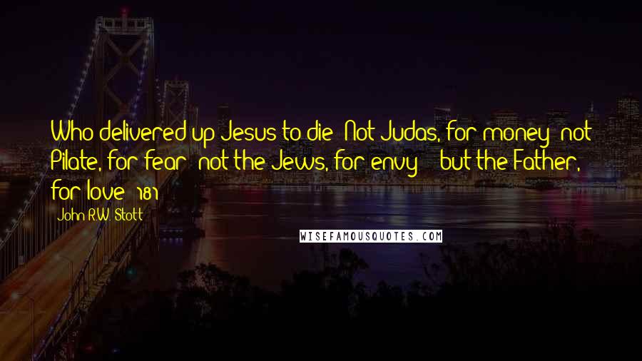 John R.W. Stott Quotes: Who delivered up Jesus to die? Not Judas, for money; not Pilate, for fear; not the Jews, for envy; - but the Father, for love!'181