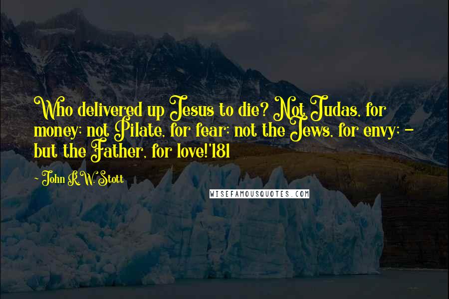 John R.W. Stott Quotes: Who delivered up Jesus to die? Not Judas, for money; not Pilate, for fear; not the Jews, for envy; - but the Father, for love!'181
