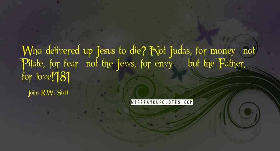 John R.W. Stott Quotes: Who delivered up Jesus to die? Not Judas, for money; not Pilate, for fear; not the Jews, for envy; - but the Father, for love!'181