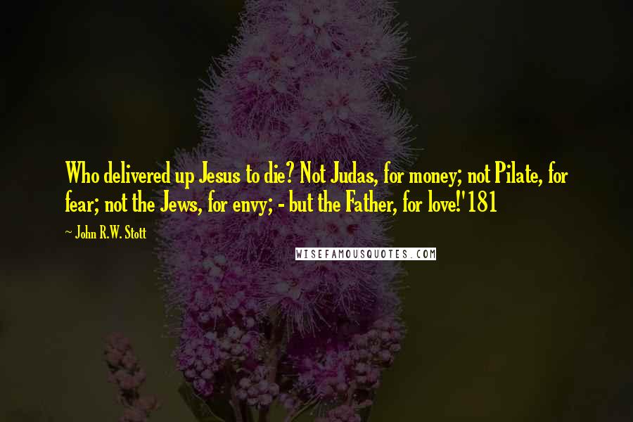 John R.W. Stott Quotes: Who delivered up Jesus to die? Not Judas, for money; not Pilate, for fear; not the Jews, for envy; - but the Father, for love!'181