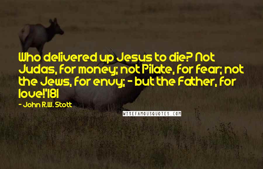 John R.W. Stott Quotes: Who delivered up Jesus to die? Not Judas, for money; not Pilate, for fear; not the Jews, for envy; - but the Father, for love!'181