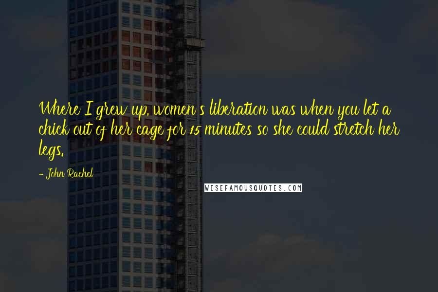John Rachel Quotes: Where I grew up, women's liberation was when you let a chick out of her cage for 15 minutes so she could stretch her legs.