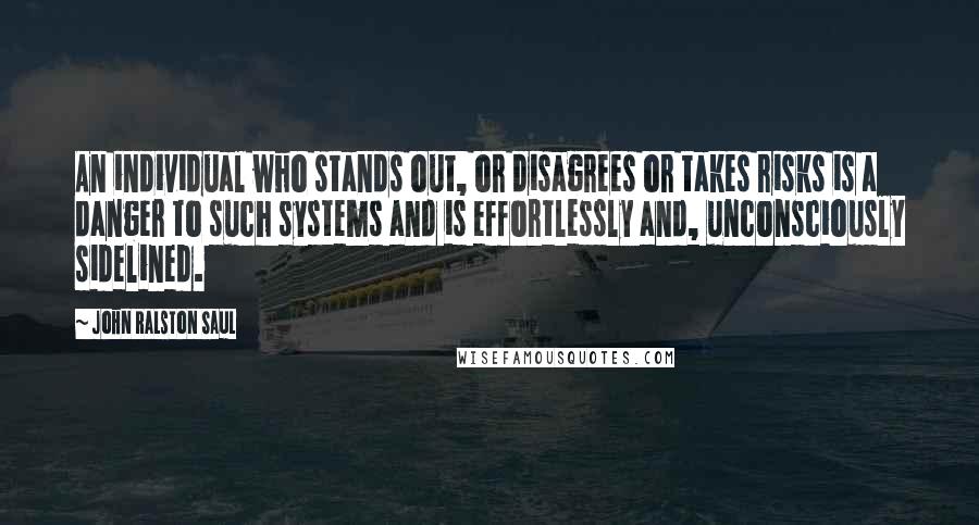 John Ralston Saul Quotes: An individual who stands out, or disagrees or takes risks is a danger to such systems and is effortlessly and, unconsciously sidelined.