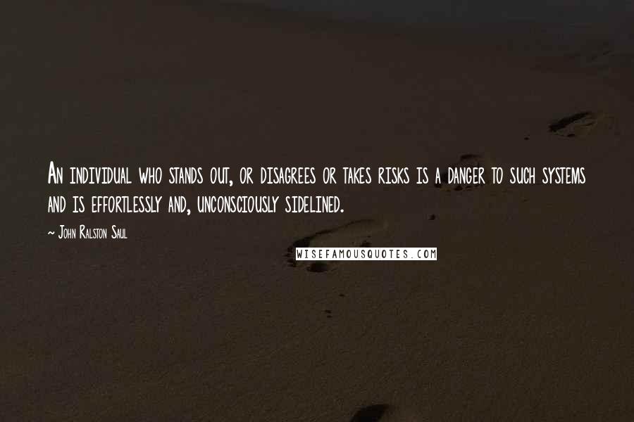 John Ralston Saul Quotes: An individual who stands out, or disagrees or takes risks is a danger to such systems and is effortlessly and, unconsciously sidelined.