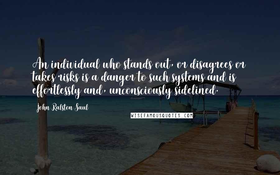 John Ralston Saul Quotes: An individual who stands out, or disagrees or takes risks is a danger to such systems and is effortlessly and, unconsciously sidelined.