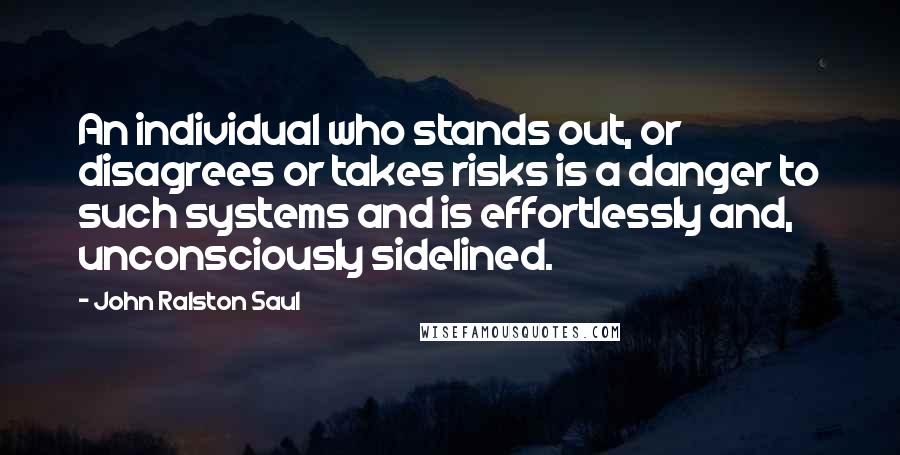 John Ralston Saul Quotes: An individual who stands out, or disagrees or takes risks is a danger to such systems and is effortlessly and, unconsciously sidelined.