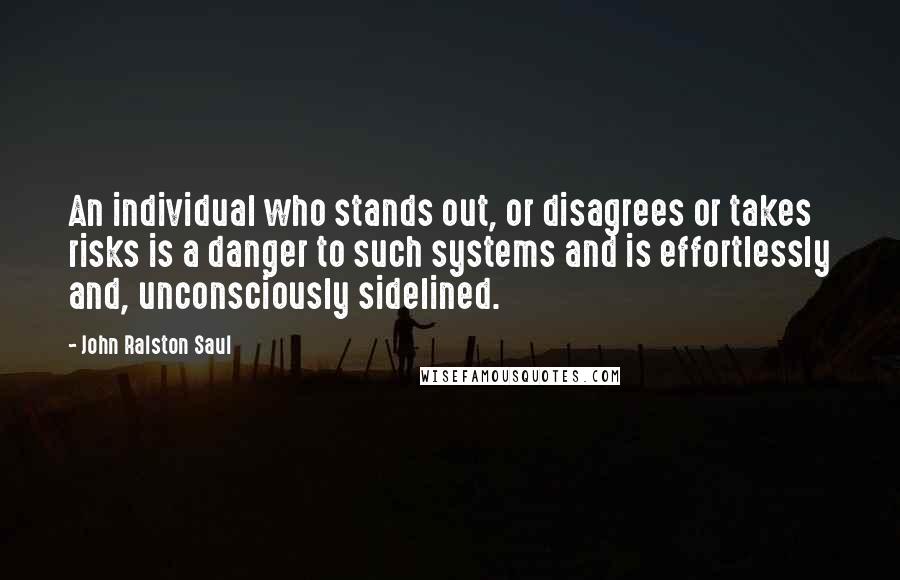 John Ralston Saul Quotes: An individual who stands out, or disagrees or takes risks is a danger to such systems and is effortlessly and, unconsciously sidelined.