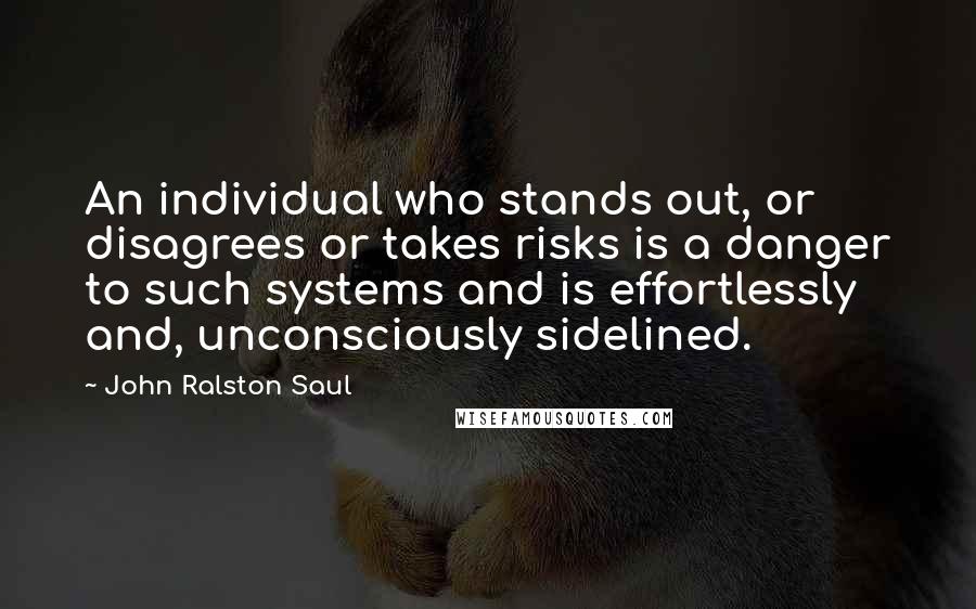 John Ralston Saul Quotes: An individual who stands out, or disagrees or takes risks is a danger to such systems and is effortlessly and, unconsciously sidelined.