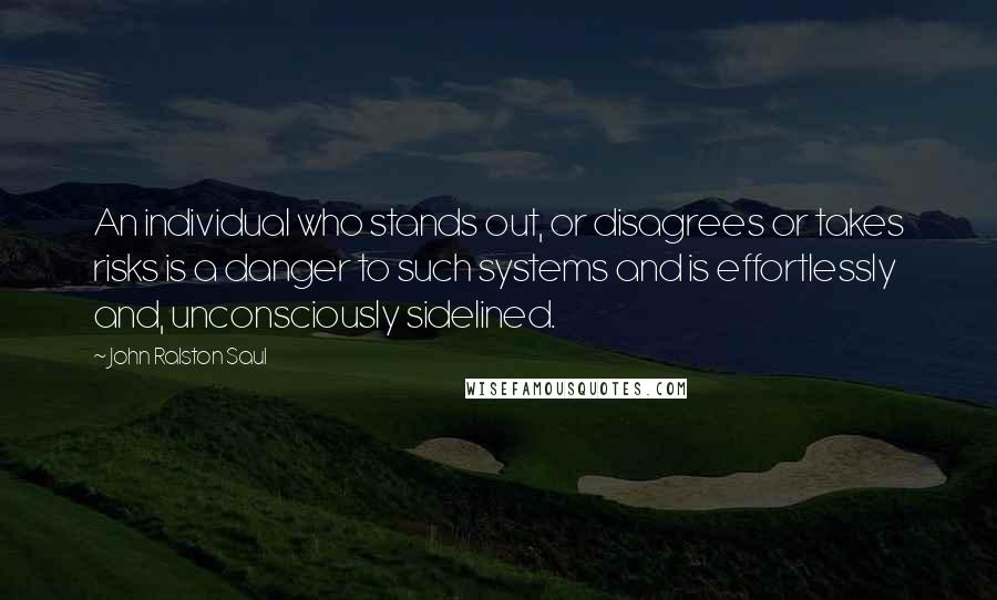 John Ralston Saul Quotes: An individual who stands out, or disagrees or takes risks is a danger to such systems and is effortlessly and, unconsciously sidelined.