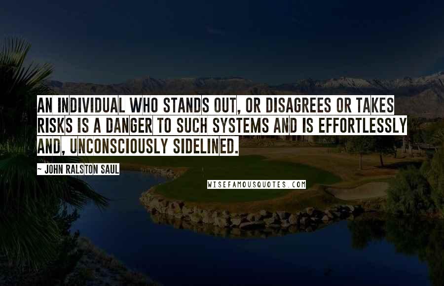 John Ralston Saul Quotes: An individual who stands out, or disagrees or takes risks is a danger to such systems and is effortlessly and, unconsciously sidelined.