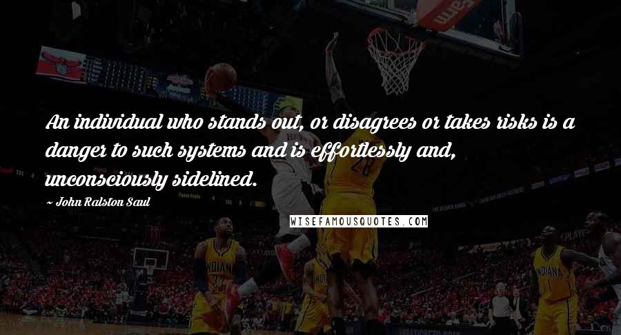 John Ralston Saul Quotes: An individual who stands out, or disagrees or takes risks is a danger to such systems and is effortlessly and, unconsciously sidelined.