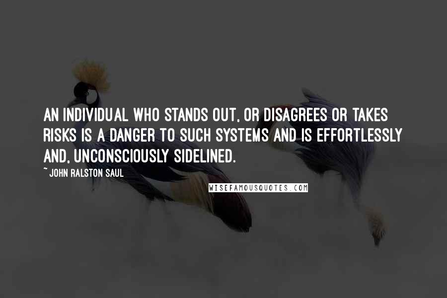 John Ralston Saul Quotes: An individual who stands out, or disagrees or takes risks is a danger to such systems and is effortlessly and, unconsciously sidelined.