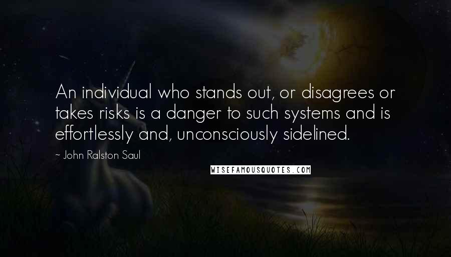 John Ralston Saul Quotes: An individual who stands out, or disagrees or takes risks is a danger to such systems and is effortlessly and, unconsciously sidelined.