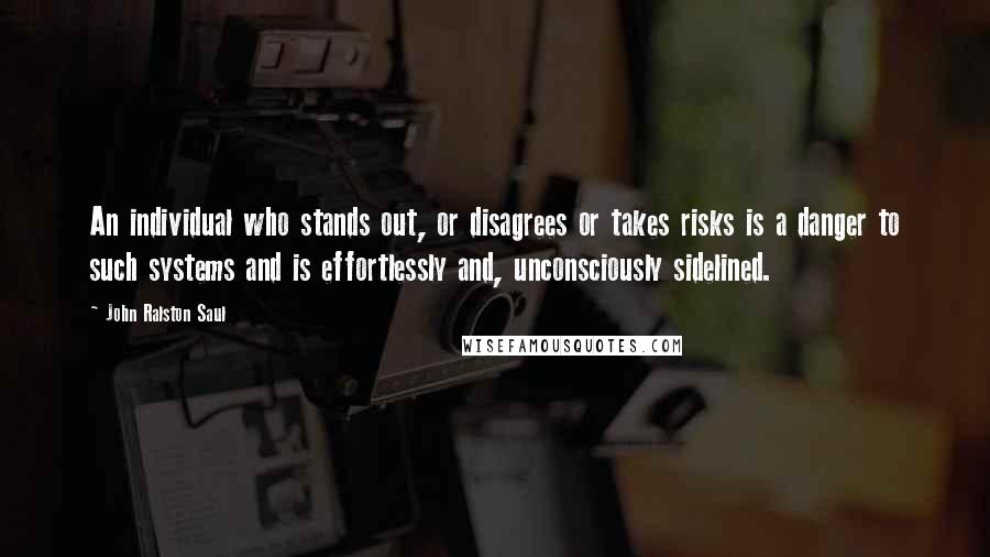 John Ralston Saul Quotes: An individual who stands out, or disagrees or takes risks is a danger to such systems and is effortlessly and, unconsciously sidelined.