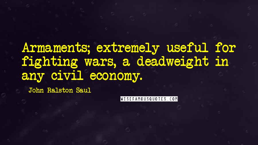 John Ralston Saul Quotes: Armaments; extremely useful for fighting wars, a deadweight in any civil economy.