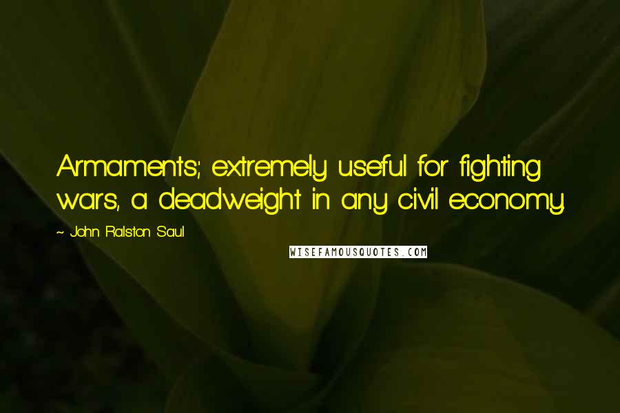 John Ralston Saul Quotes: Armaments; extremely useful for fighting wars, a deadweight in any civil economy.