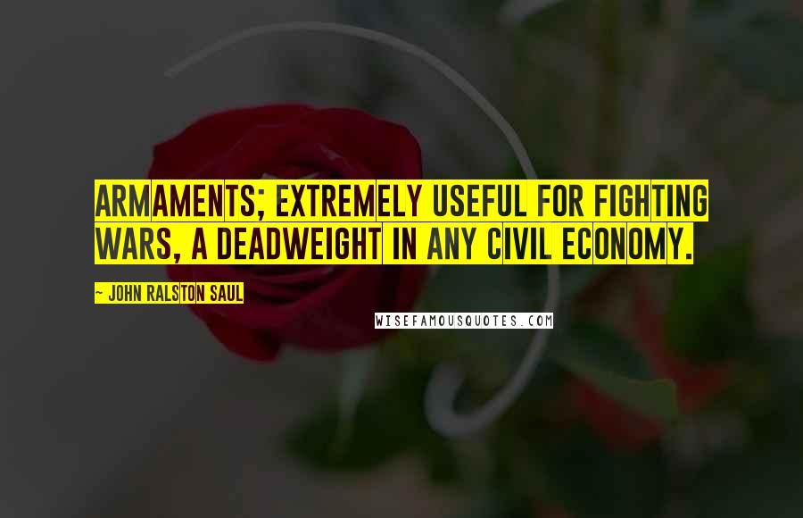 John Ralston Saul Quotes: Armaments; extremely useful for fighting wars, a deadweight in any civil economy.