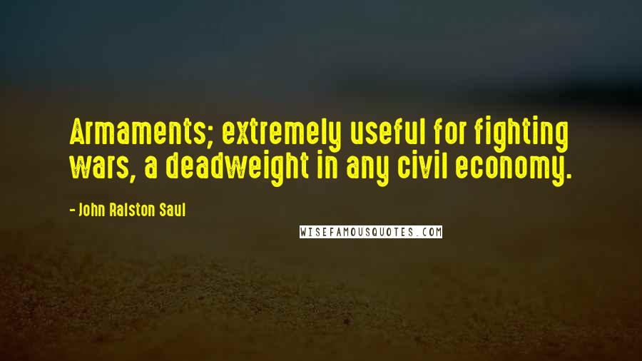 John Ralston Saul Quotes: Armaments; extremely useful for fighting wars, a deadweight in any civil economy.