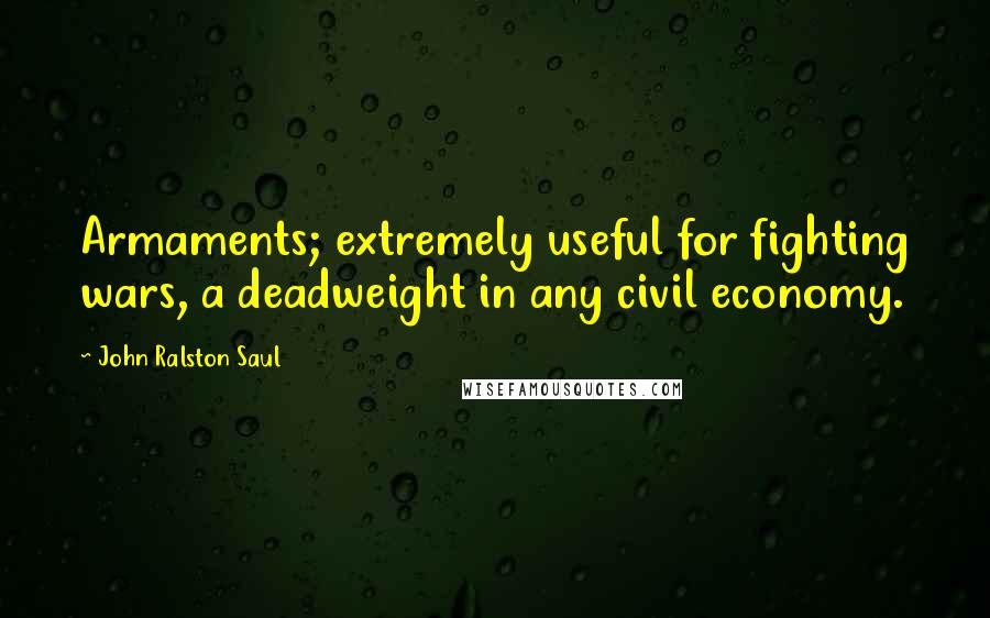 John Ralston Saul Quotes: Armaments; extremely useful for fighting wars, a deadweight in any civil economy.