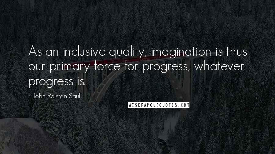 John Ralston Saul Quotes: As an inclusive quality, imagination is thus our primary force for progress, whatever progress is.
